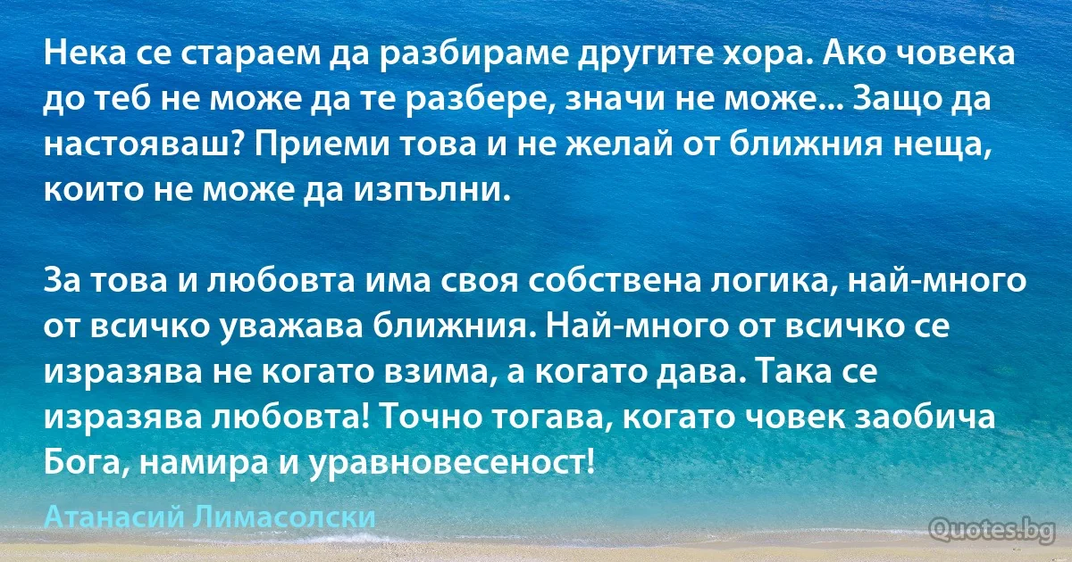 Нека се стараем да разбираме другите хора. Ако човека до теб не може да те разбере, значи не може... Защо да настояваш? Приеми това и не желай от ближния неща, които не може да изпълни.

За това и любовта има своя собствена логика, най-много от всичко уважава ближния. Най-много от всичко се изразява не когато взима, а когато дава. Така се изразява любовта! Точно тогава, когато човек заобича Бога, намира и уравновесеност! (Атанасий Лимасолски)