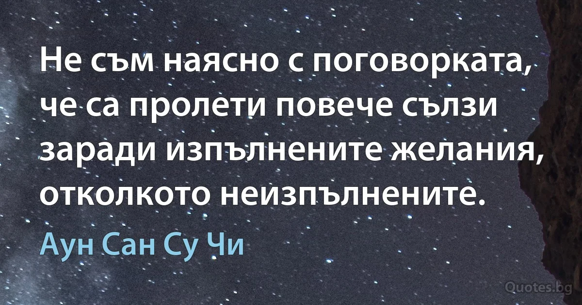 Не съм наясно с поговорката, че са пролети повече сълзи заради изпълнените желания, отколкото неизпълнените. (Аун Сан Су Чи)