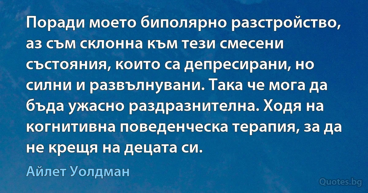 Поради моето биполярно разстройство, аз съм склонна към тези смесени състояния, които са депресирани, но силни и развълнувани. Така че мога да бъда ужасно раздразнителна. Ходя на когнитивна поведенческа терапия, за да не крещя на децата си. (Айлет Уолдман)