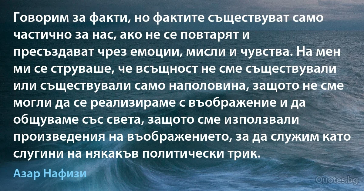 Говорим за факти, но фактите съществуват само частично за нас, ако не се повтарят и пресъздават чрез емоции, мисли и чувства. На мен ми се струваше, че всъщност не сме съществували или съществували само наполовина, защото не сме могли да се реализираме с въображение и да общуваме със света, защото сме използвали произведения на въображението, за да служим като слугини на някакъв политически трик. (Азар Нафизи)