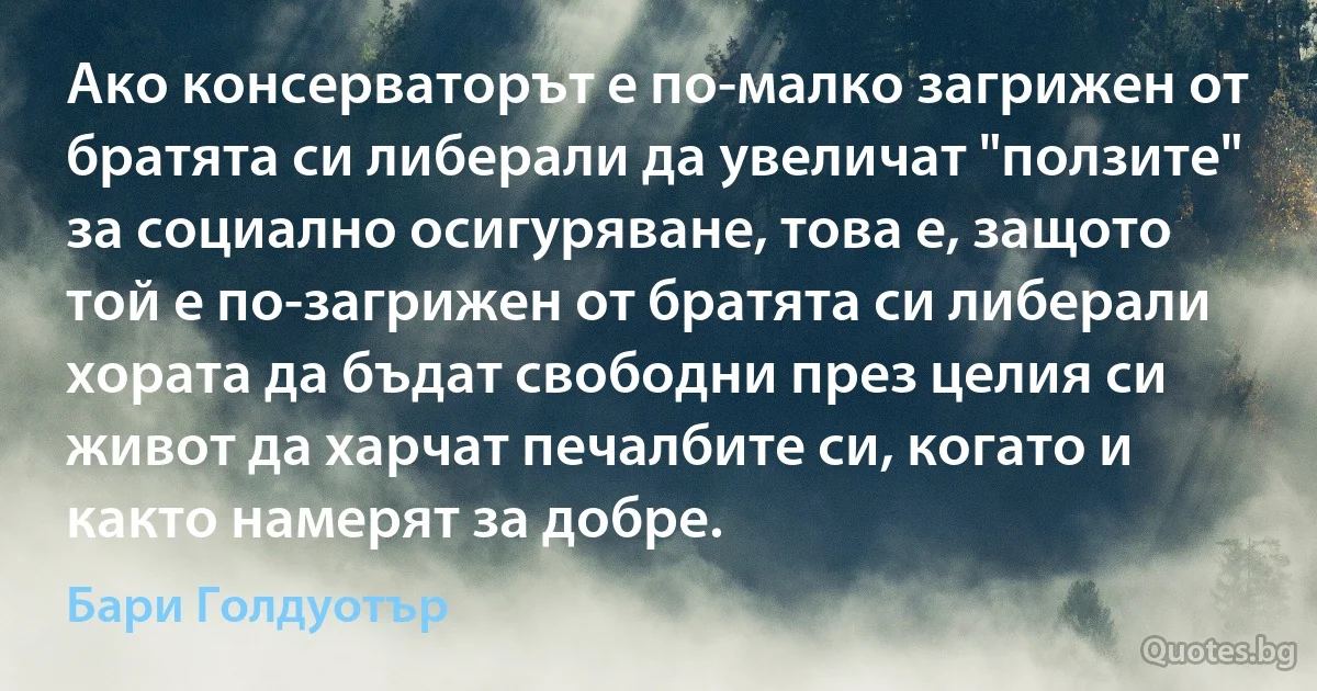 Ако консерваторът е по-малко загрижен от братята си либерали да увеличат "ползите" за социално осигуряване, това е, защото той е по-загрижен от братята си либерали хората да бъдат свободни през целия си живот да харчат печалбите си, когато и както намерят за добре. (Бари Голдуотър)