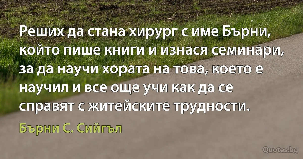 Реших да стана хирург с име Бърни, който пише книги и изнася семинари, за да научи хората на това, което е научил и все още учи как да се справят с житейските трудности. (Бърни С. Сийгъл)