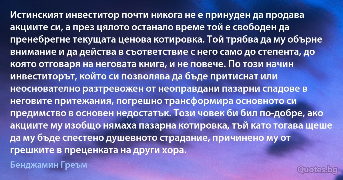 Истинският инвеститор почти никога не е принуден да продава акциите си, а през цялото останало време той е свободен да пренебрегне текущата ценова котировка. Той трябва да му обърне внимание и да действа в съответствие с него само до степента, до която отговаря на неговата книга, и не повече. По този начин инвеститорът, който си позволява да бъде притиснат или неоснователно разтревожен от неоправдани пазарни спадове в неговите притежания, погрешно трансформира основното си предимство в основен недостатък. Този човек би бил по-добре, ако акциите му изобщо нямаха пазарна котировка, тъй като тогава щеше да му бъде спестено душевното страдание, причинено му от грешките в преценката на други хора. (Бенджамин Греъм)