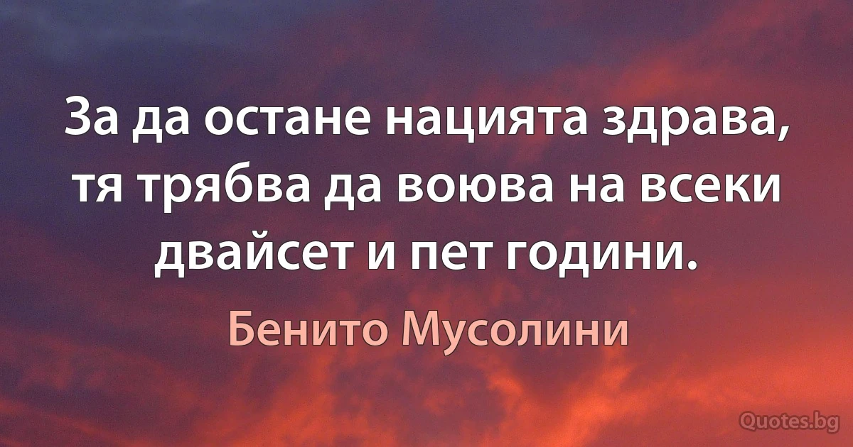 За да остане нацията здрава, тя трябва да воюва на всеки двайсет и пет години. (Бенито Мусолини)