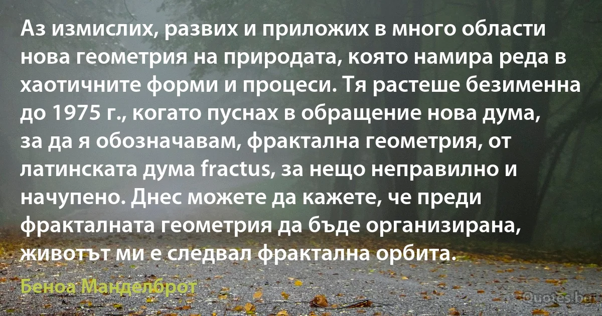 Аз измислих, развих и приложих в много области нова геометрия на природата, която намира реда в хаотичните форми и процеси. Тя растеше безименна до 1975 г., когато пуснах в обращение нова дума, за да я обозначавам, фрактална геометрия, от латинската дума fractus, за нещо неправилно и начупено. Днес можете да кажете, че преди фракталната геометрия да бъде организирана, животът ми е следвал фрактална орбита. (Беноа Манделброт)