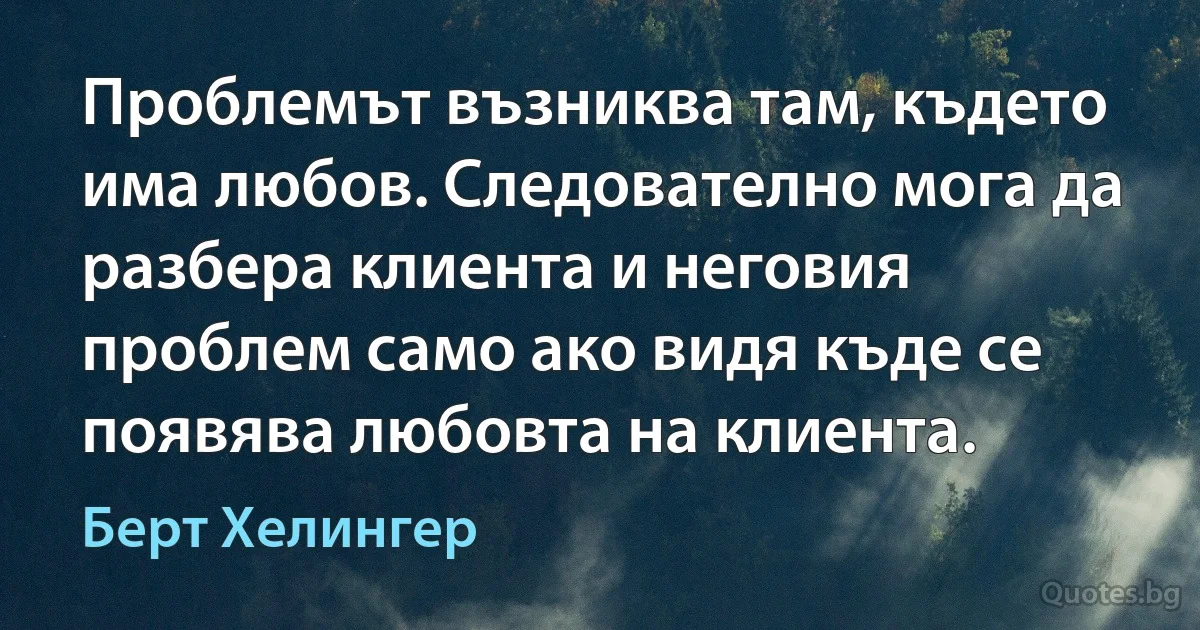 Проблемът възниква там, където има любов. Следователно мога да разбера клиента и неговия проблем само ако видя къде се появява любовта на клиента. (Берт Хелингер)