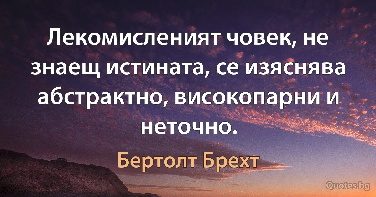 Лекомисленият човек, не знаещ истината, се изяснява абстрактно, високопарни и неточно. (Бертолт Брехт)