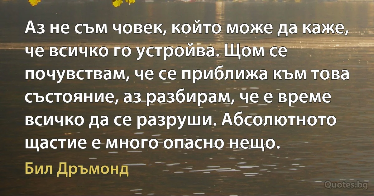 Аз не съм човек, който може да каже, че всичко го устройва. Щом се почувствам, че се приближа към това състояние, аз разбирам, че е време всичко да се разруши. Абсолютното щастие е много опасно нещо. (Бил Дръмонд)