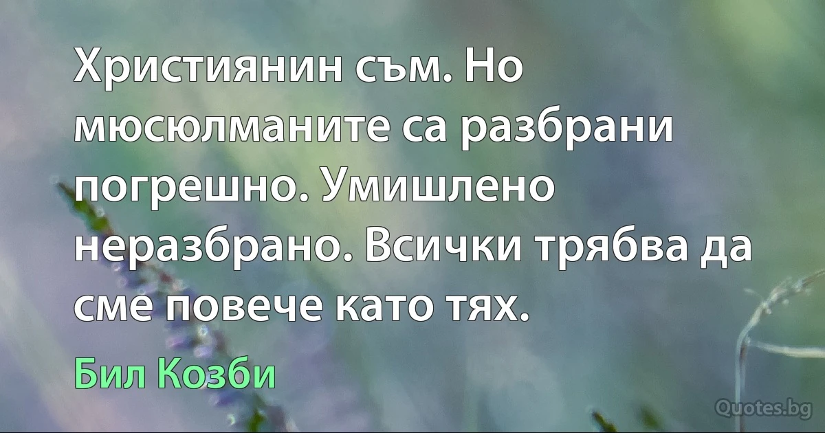 Християнин съм. Но мюсюлманите са разбрани погрешно. Умишлено неразбрано. Всички трябва да сме повече като тях. (Бил Козби)