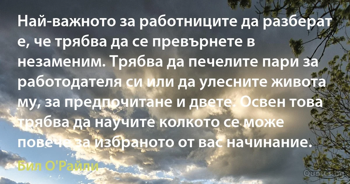 Най-важното за работниците да разберат е, че трябва да се превърнете в незаменим. Трябва да печелите пари за работодателя си или да улесните живота му, за предпочитане и двете. Освен това трябва да научите колкото се може повече за избраното от вас начинание. (Бил О'Райли)