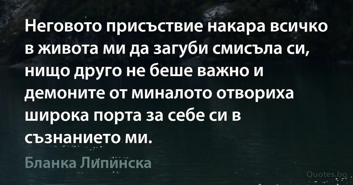 Неговото присъствие накара всичко в живота ми да загуби смисъла си, нищо друго не беше важно и демоните от миналото отвориха широка порта за себе си в съзнанието ми. (Бланка Липинска)