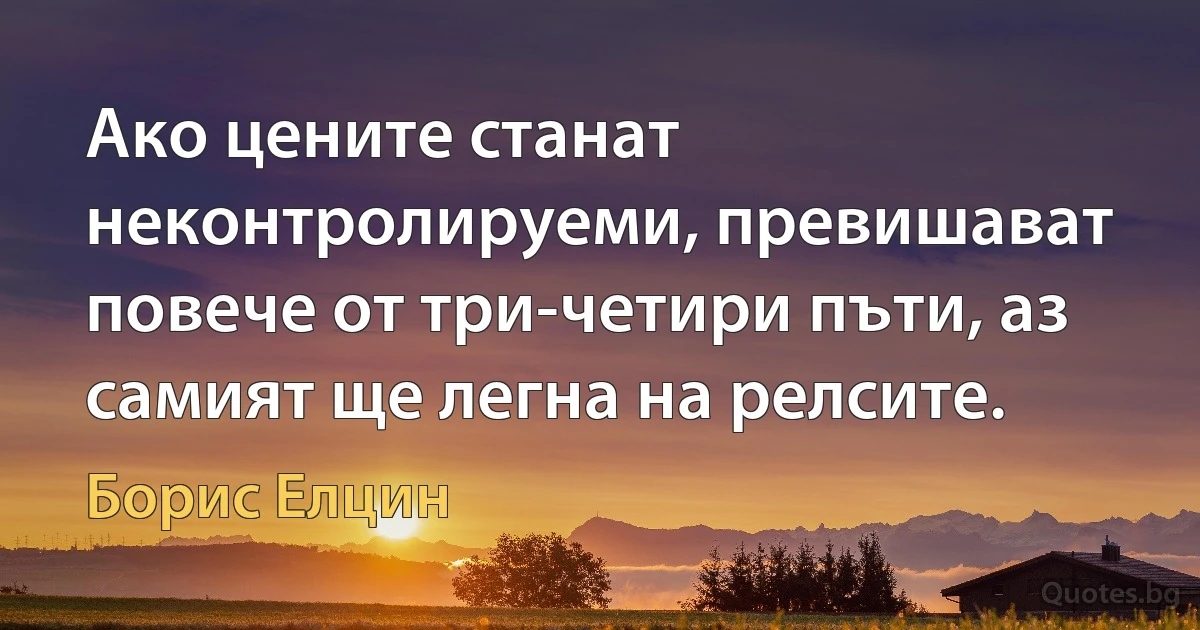 Ако цените станат неконтролируеми, превишават повече от три-четири пъти, аз самият ще легна на релсите. (Борис Елцин)