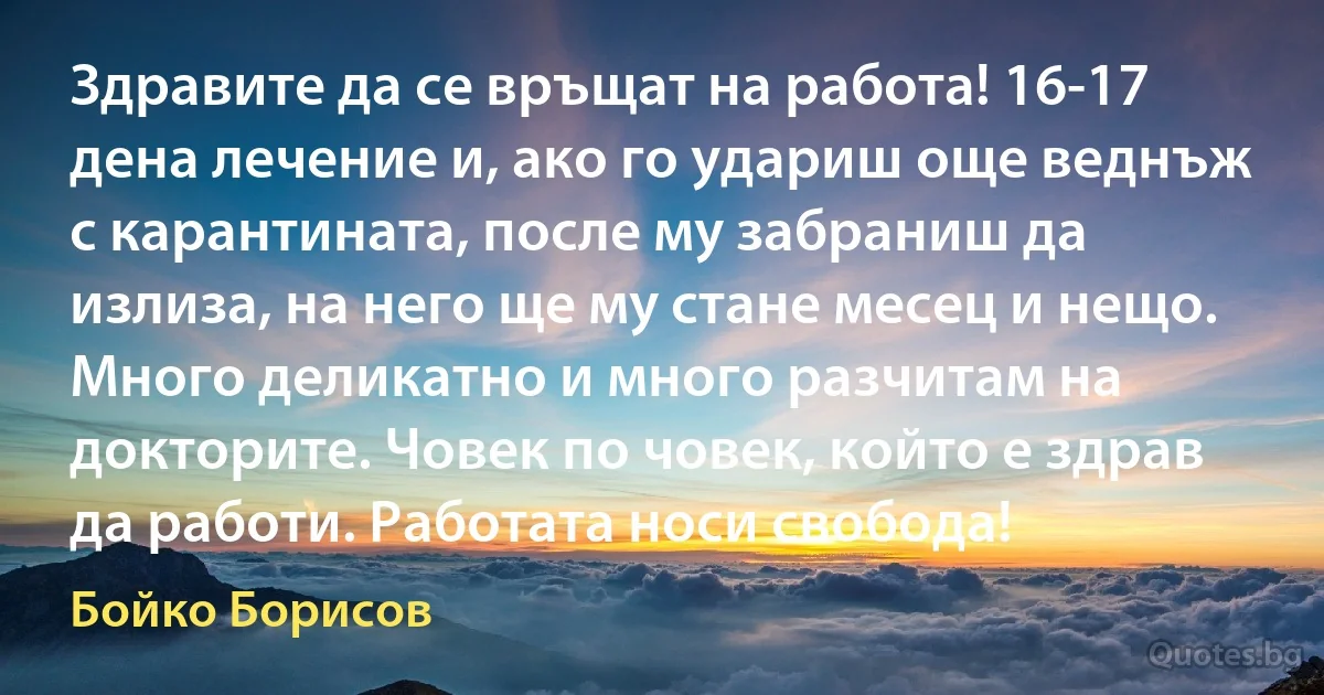 Здравите да се връщат на работа! 16-17 дена лечение и, ако го удариш още веднъж с карантината, после му забраниш да излиза, на него ще му стане месец и нещо. Много деликатно и много разчитам на докторите. Човек по човек, който е здрав да работи. Работата носи свобода! (Бойко Борисов)