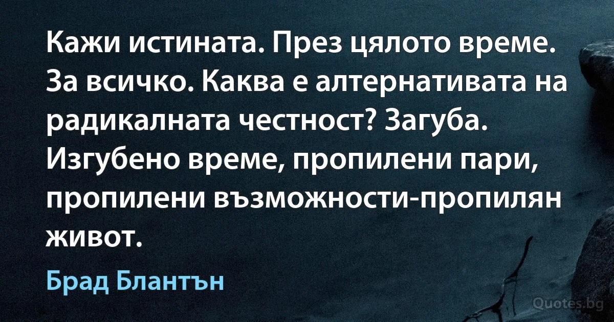 Кажи истината. През цялото време. За всичко. Каква е алтернативата на радикалната честност? Загуба. Изгубено време, пропилени пари, пропилени възможности-пропилян живот. (Брад Блантън)