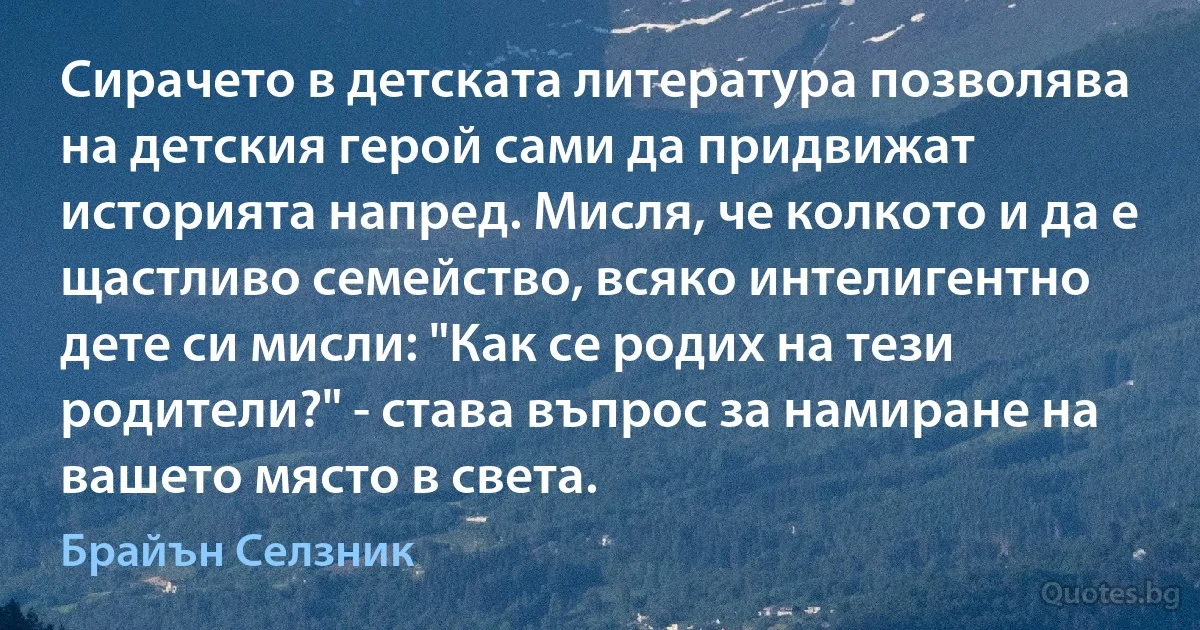 Сирачето в детската литература позволява на детския герой сами да придвижат историята напред. Мисля, че колкото и да е щастливо семейство, всяко интелигентно дете си мисли: "Как се родих на тези родители?" - става въпрос за намиране на вашето място в света. (Брайън Селзник)