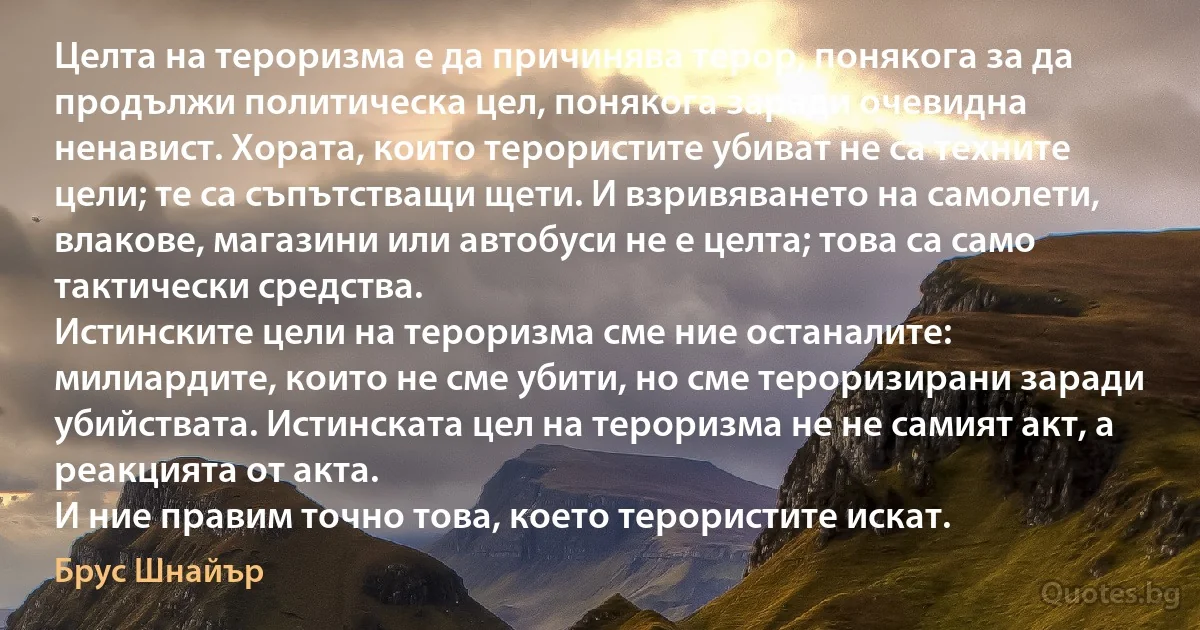 Целта на тероризма е да причинява терор, понякога за да продължи политическа цел, понякога заради очевидна ненавист. Хората, които терористите убиват не са техните цели; те са съпътстващи щети. И взривяването на самолети, влакове, магазини или автобуси не е целта; това са само тактически средства.
Истинските цели на тероризма сме ние останалите: милиардите, които не сме убити, но сме тероризирани заради убийствата. Истинската цел на тероризма не не самият акт, а реакцията от акта.
И ние правим точно това, което терористите искат. (Брус Шнайър)