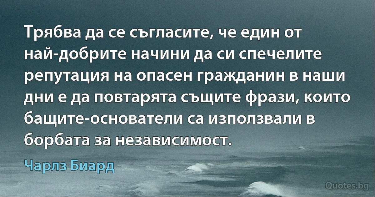 Трябва да се съгласите, че един от най-добрите начини да си спечелите репутация на опасен гражданин в наши дни е да повтарята същите фрази, които бащите-основатели са използвали в борбата за независимост. (Чарлз Биард)