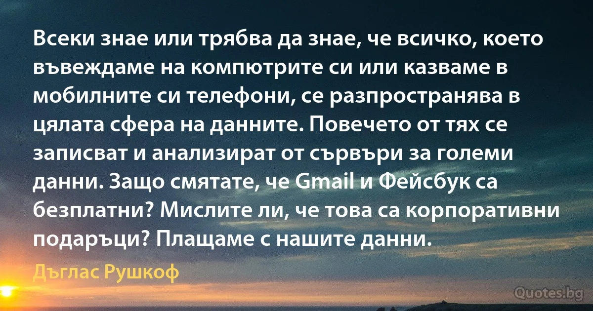 Всеки знае или трябва да знае, че всичко, което въвеждаме на компютрите си или казваме в мобилните си телефони, се разпространява в цялата сфера на данните. Повечето от тях се записват и анализират от сървъри за големи данни. Защо смятате, че Gmail и Фейсбук са безплатни? Мислите ли, че това са корпоративни подаръци? Плащаме с нашите данни. (Дъглас Рушкоф)