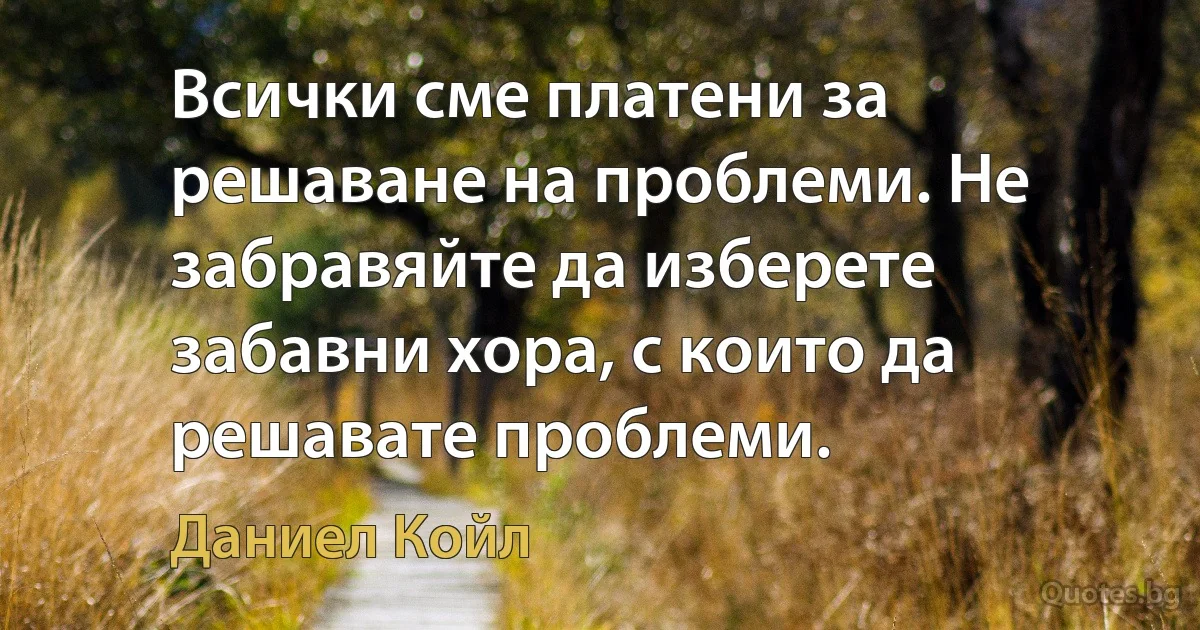 Всички сме платени за решаване на проблеми. Не забравяйте да изберете забавни хора, с които да решавате проблеми. (Даниел Койл)