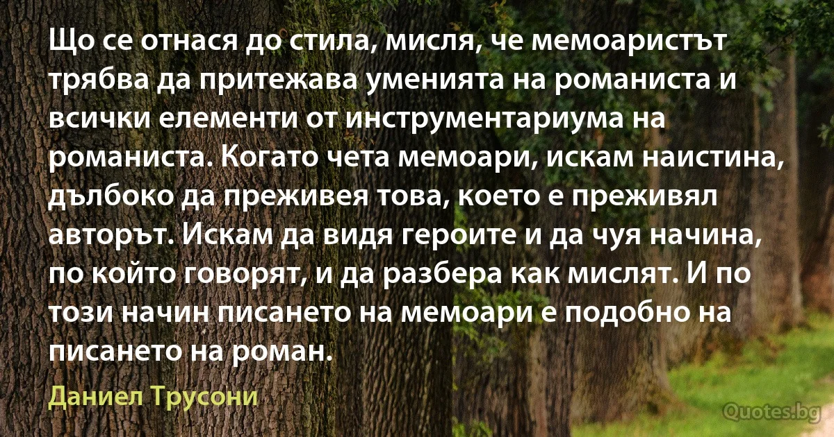 Що се отнася до стила, мисля, че мемоаристът трябва да притежава уменията на романиста и всички елементи от инструментариума на романиста. Когато чета мемоари, искам наистина, дълбоко да преживея това, което е преживял авторът. Искам да видя героите и да чуя начина, по който говорят, и да разбера как мислят. И по този начин писането на мемоари е подобно на писането на роман. (Даниел Трусони)