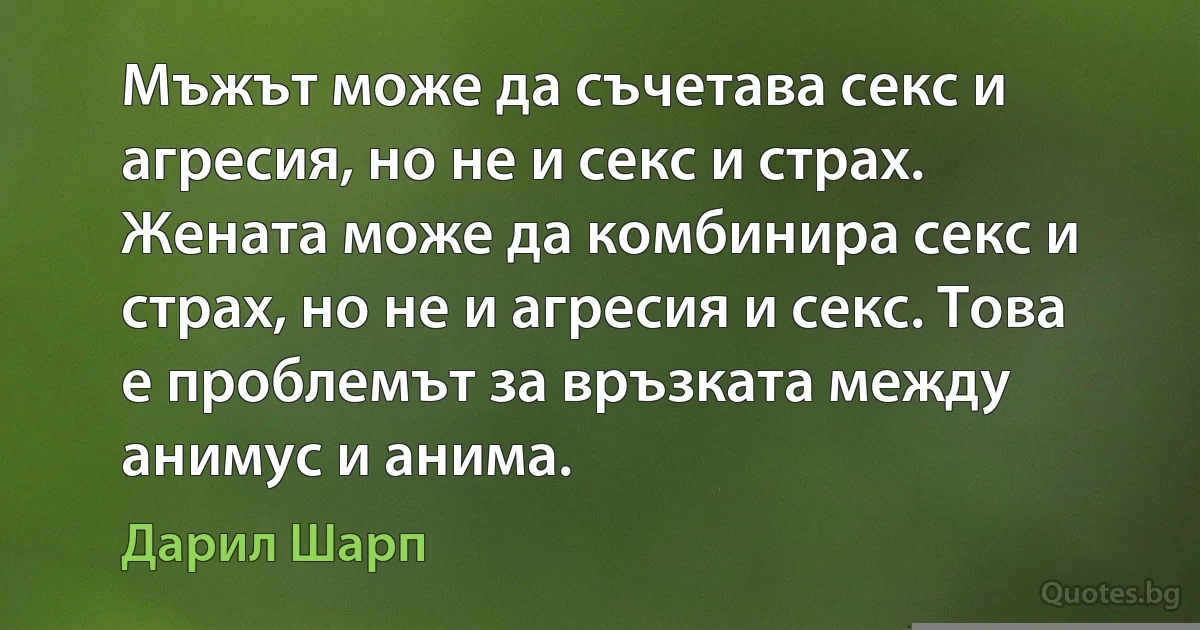 Мъжът може да съчетава секс и агресия, но не и секс и страх. Жената може да комбинира секс и страх, но не и агресия и секс. Това е проблемът за връзката между анимус и анима. (Дарил Шарп)