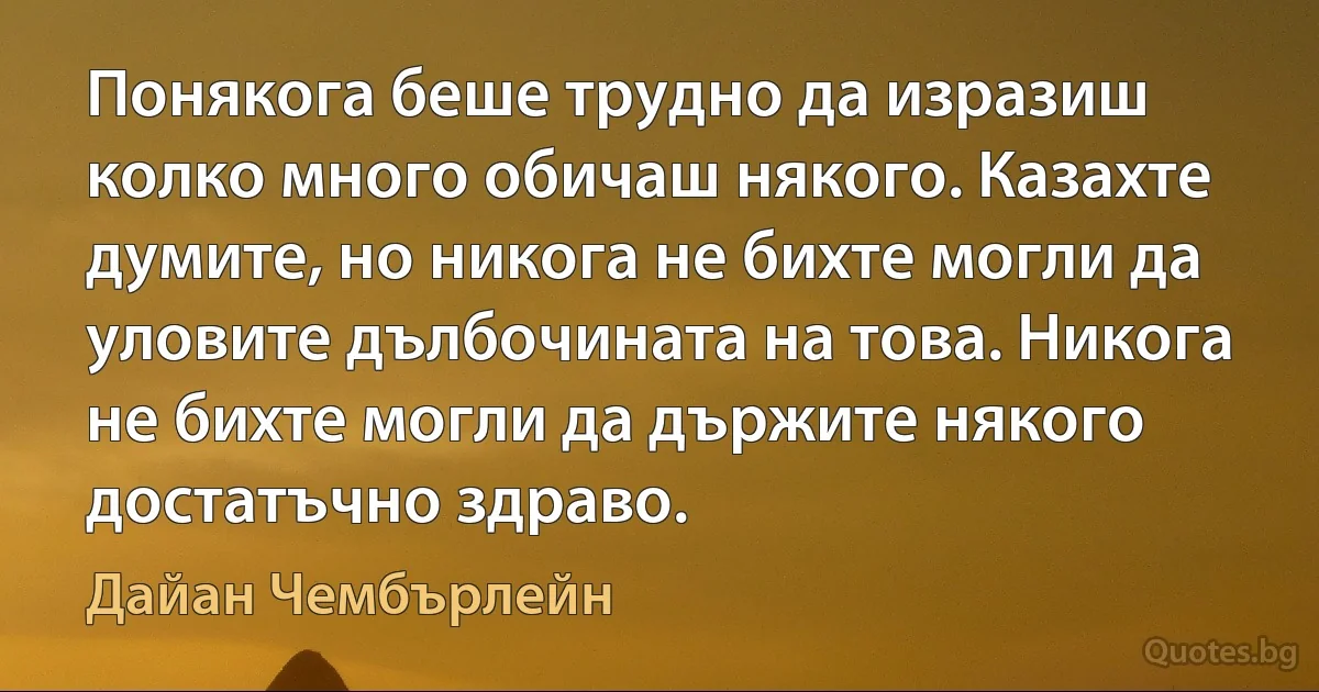 Понякога беше трудно да изразиш колко много обичаш някого. Казахте думите, но никога не бихте могли да уловите дълбочината на това. Никога не бихте могли да държите някого достатъчно здраво. (Дайан Чембърлейн)