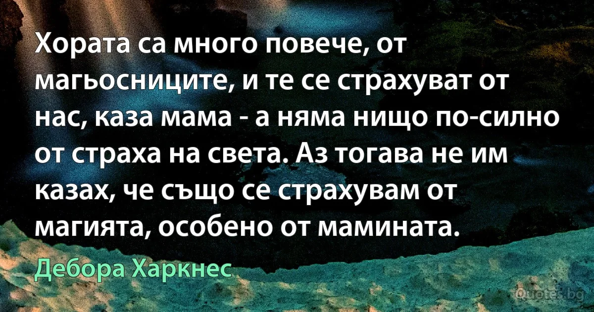 Хората са много повече, от магьосниците, и те се страхуват от нас, каза мама - а няма нищо по-силно от страха на света. Аз тогава не им казах, че също се страхувам от магията, особено от мамината. (Дебора Харкнес)