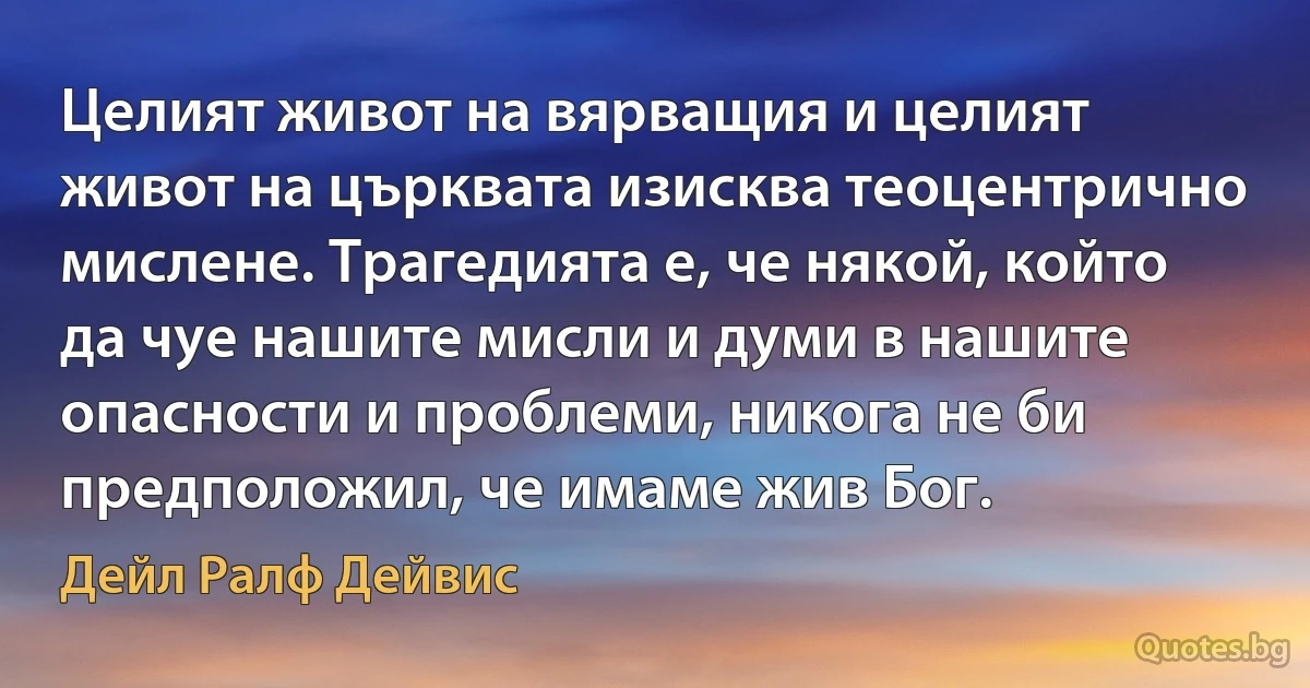 Целият живот на вярващия и целият живот на църквата изисква теоцентрично мислене. Трагедията е, че някой, който да чуе нашите мисли и думи в нашите опасности и проблеми, никога не би предположил, че имаме жив Бог. (Дейл Ралф Дейвис)