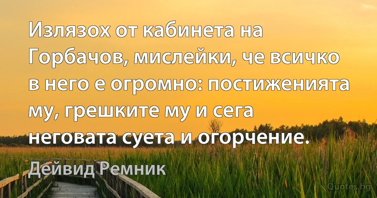 Излязох от кабинета на Горбачов, мислейки, че всичко в него е огромно: постиженията му, грешките му и сега неговата суета и огорчение. (Дейвид Ремник)