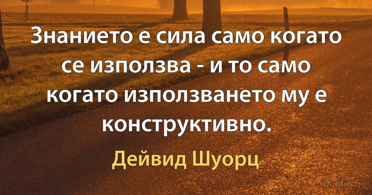 Знанието е сила само когато се използва - и то само когато използването му е конструктивно. (Дейвид Шуорц)