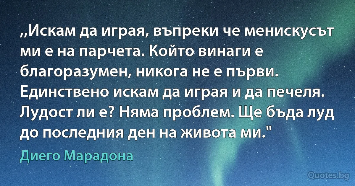 ,,Искам да играя, въпреки че менискусът ми е на парчета. Който винаги е благоразумен, никога не е първи. Единствено искам да играя и да печеля. Лудост ли е? Няма проблем. Ще бъда луд до последния ден на живота ми." (Диего Марадона)