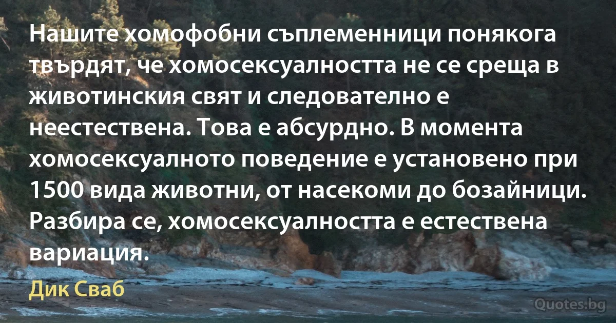 Нашите хомофобни съплеменници понякога твърдят, че хомосексуалността не се среща в животинския свят и следователно е неестествена. Това е абсурдно. В момента хомосексуалното поведение е установено при 1500 вида животни, от насекоми до бозайници. Разбира се, хомосексуалността е естествена вариация. (Дик Сваб)