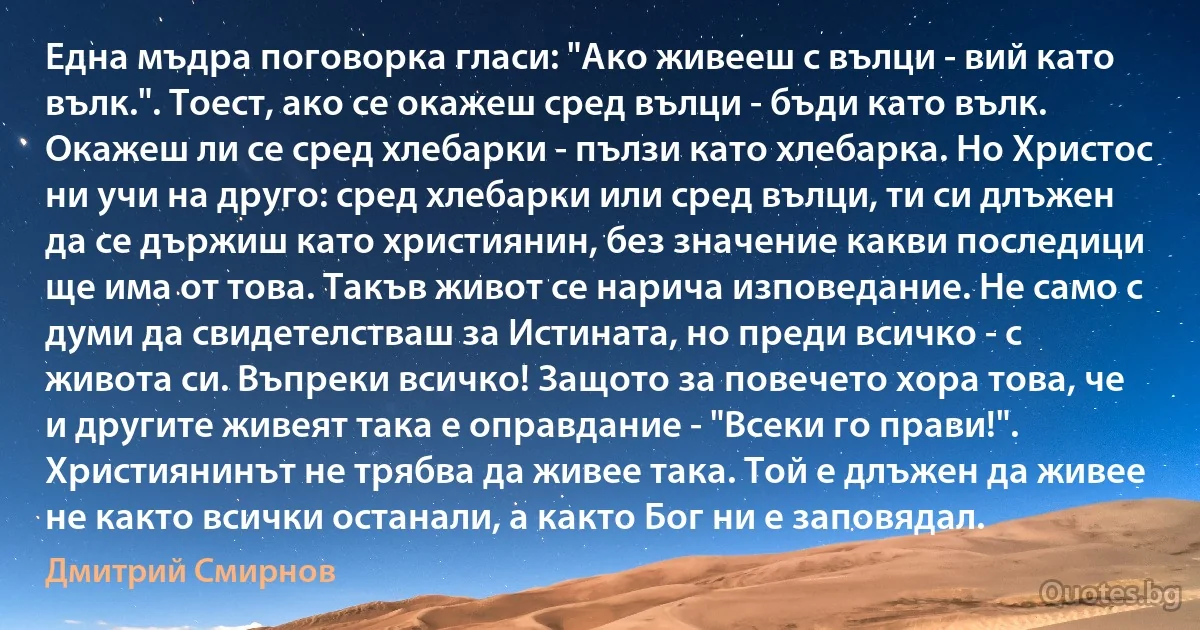 Една мъдра поговорка гласи: "Ако живееш с вълци - вий като вълк.". Тоест, ако се окажеш сред вълци - бъди като вълк. Окажеш ли се сред хлебарки - пълзи като хлебарка. Но Христос ни учи на друго: сред хлебарки или сред вълци, ти си длъжен да се държиш като християнин, без значение какви последици ще има от това. Такъв живот се нарича изповедание. Не само с думи да свидетелстваш за Истината, но преди всичко - с живота си. Въпреки всичко! Защото за повечето хора това, че и другите живеят така е оправдание - "Всеки го прави!". Християнинът не трябва да живее така. Той е длъжен да живее не както всички останали, а както Бог ни е заповядал. (Дмитрий Смирнов)