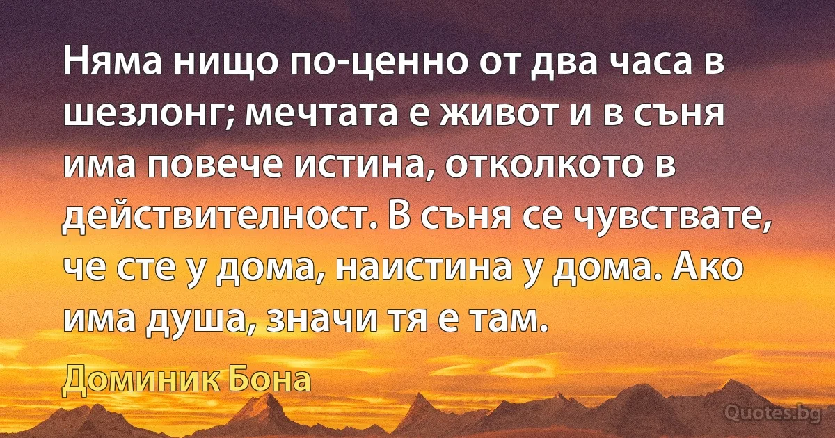 Няма нищо по-ценно от два часа в шезлонг; мечтата е живот и в съня има повече истина, отколкото в действителност. В съня се чувствате, че сте у дома, наистина у дома. Ако има душа, значи тя е там. (Доминик Бона)