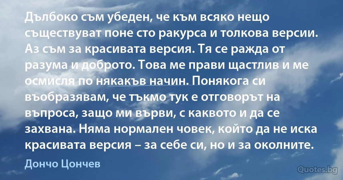 Дълбоко съм убеден, че към всяко нещо съществуват поне сто ракурса и толкова версии. Аз съм за красивата версия. Тя се ражда от разума и доброто. Това ме прави щастлив и ме осмисля по някакъв начин. Понякога си въобразявам, че тъкмо тук е отговорът на въпроса, защо ми върви, с каквото и да се захвана. Няма нормален човек, който да не иска красивата версия – за себе си, но и за околните. (Дончо Цончев)