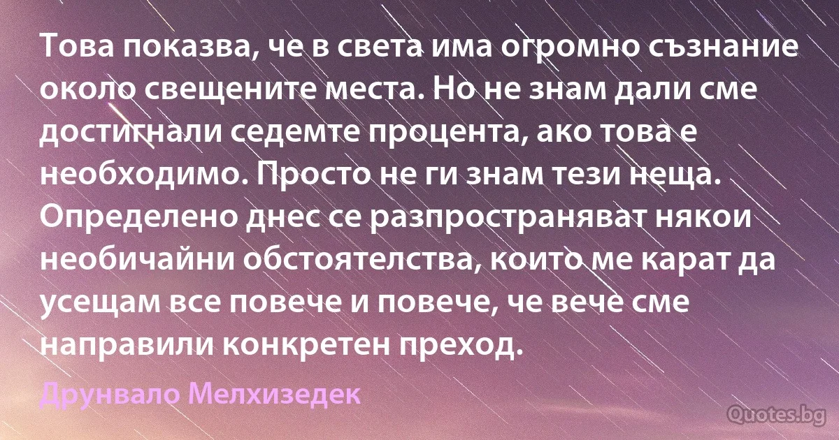 Това показва, че в света има огромно съзнание около свещените места. Но не знам дали сме достигнали седемте процента, ако това е необходимо. Просто не ги знам тези неща. Определено днес се разпространяват някои необичайни обстоятелства, които ме карат да усещам все повече и повече, че вече сме направили конкретен преход. (Друнвало Мелхизедек)