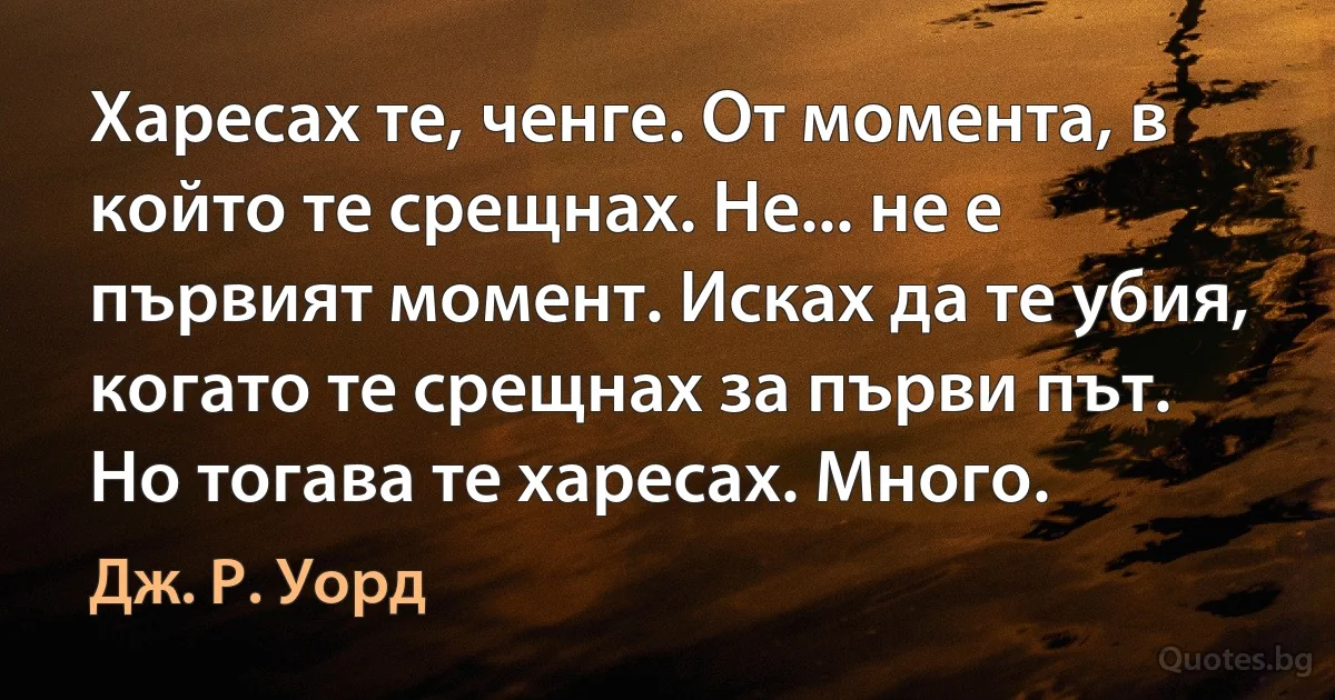 Харесах те, ченге. От момента, в който те срещнах. Не... не е първият момент. Исках да те убия, когато те срещнах за първи път. Но тогава те харесах. Много. (Дж. Р. Уорд)