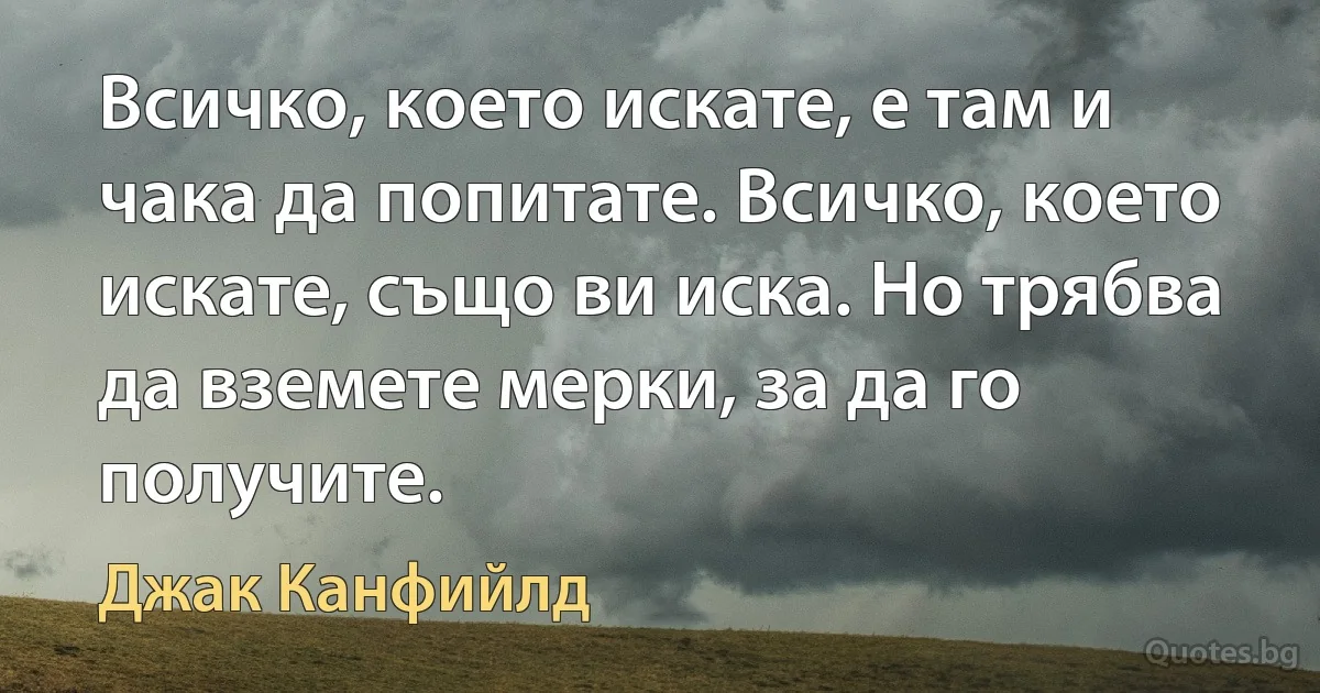 Всичко, което искате, е там и чака да попитате. Всичко, което искате, също ви иска. Но трябва да вземете мерки, за да го получите. (Джак Канфийлд)