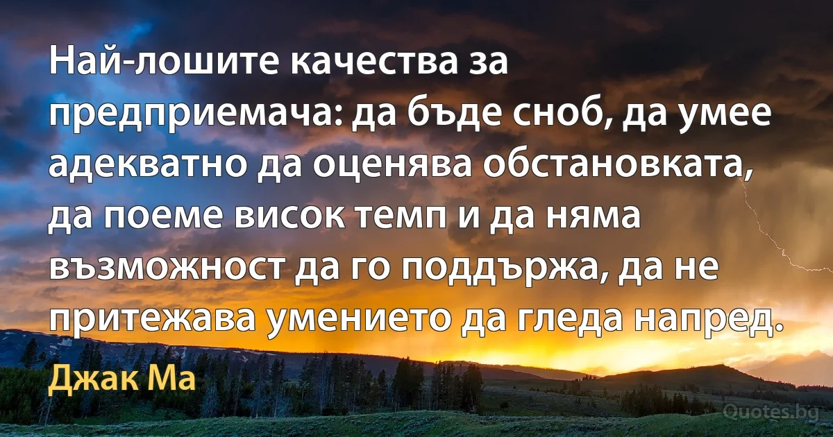 Най-лошите качества за предприемача: да бъде сноб, да умее адекватно да оценява обстановката, да поеме висок темп и да няма възможност да го поддържа, да не притежава умението да гледа напред. (Джак Ма)