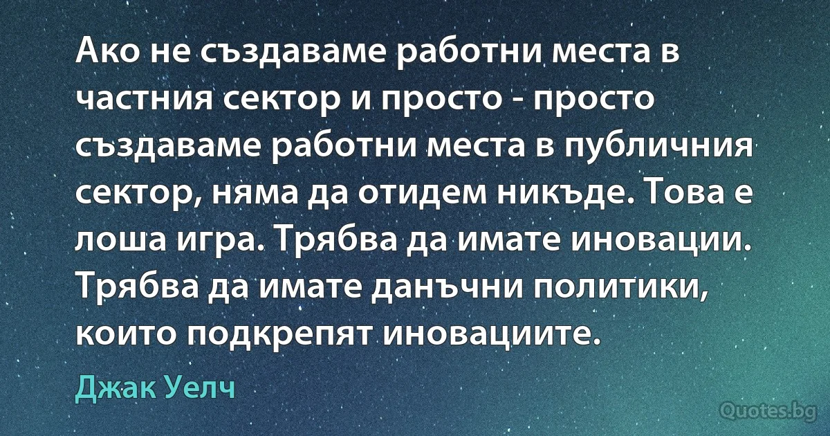 Ако не създаваме работни места в частния сектор и просто - просто създаваме работни места в публичния сектор, няма да отидем никъде. Това е лоша игра. Трябва да имате иновации. Трябва да имате данъчни политики, които подкрепят иновациите. (Джак Уелч)