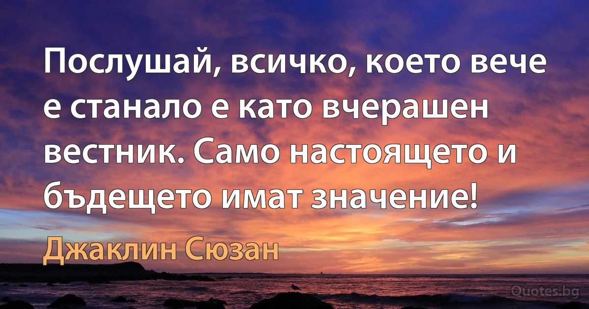 Послушай, всичко, което вече е станало е като вчерашен вестник. Само настоящето и бъдещето имат значение! (Джаклин Сюзан)