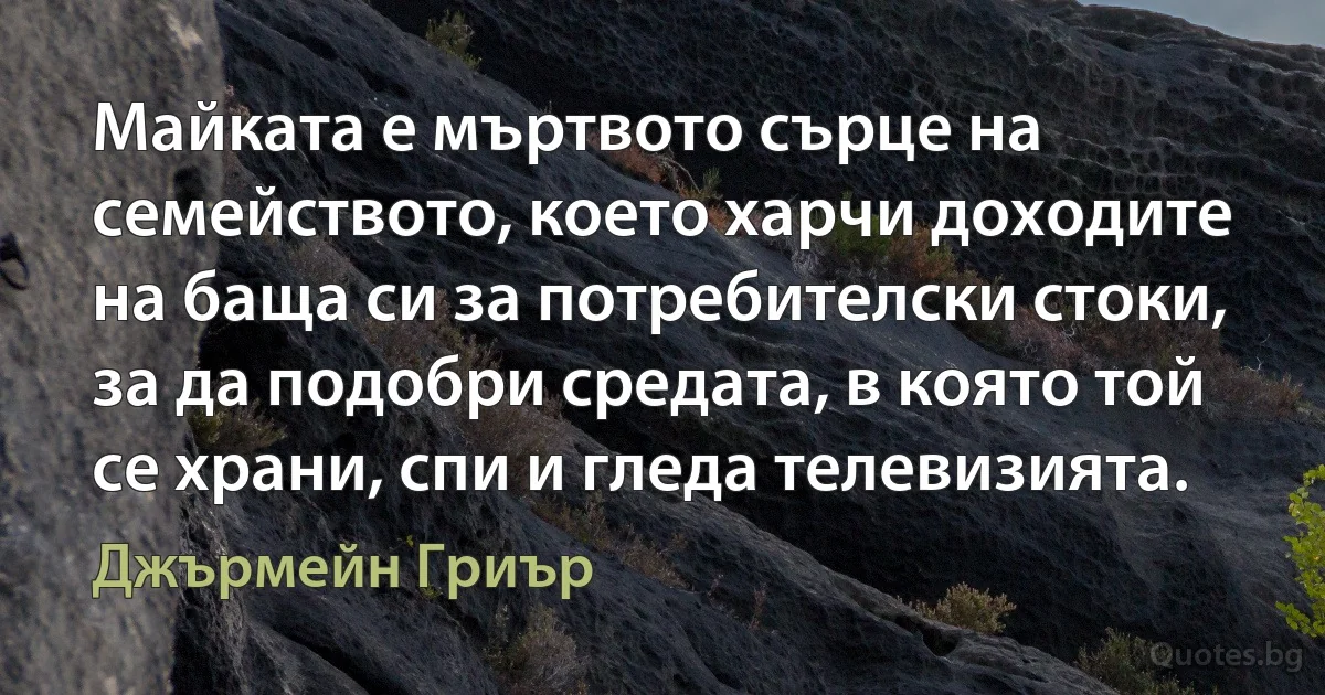 Майката е мъртвото сърце на семейството, което харчи доходите на баща си за потребителски стоки, за да подобри средата, в която той се храни, спи и гледа телевизията. (Джърмейн Гриър)