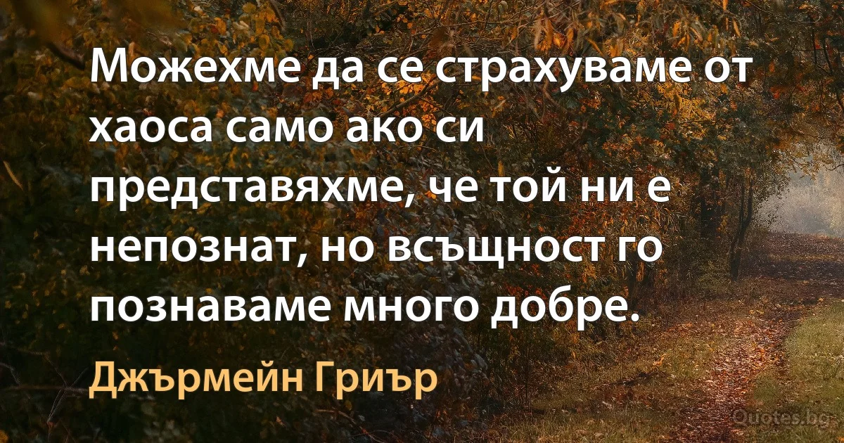 Можехме да се страхуваме от хаоса само ако си представяхме, че той ни е непознат, но всъщност го познаваме много добре. (Джърмейн Гриър)