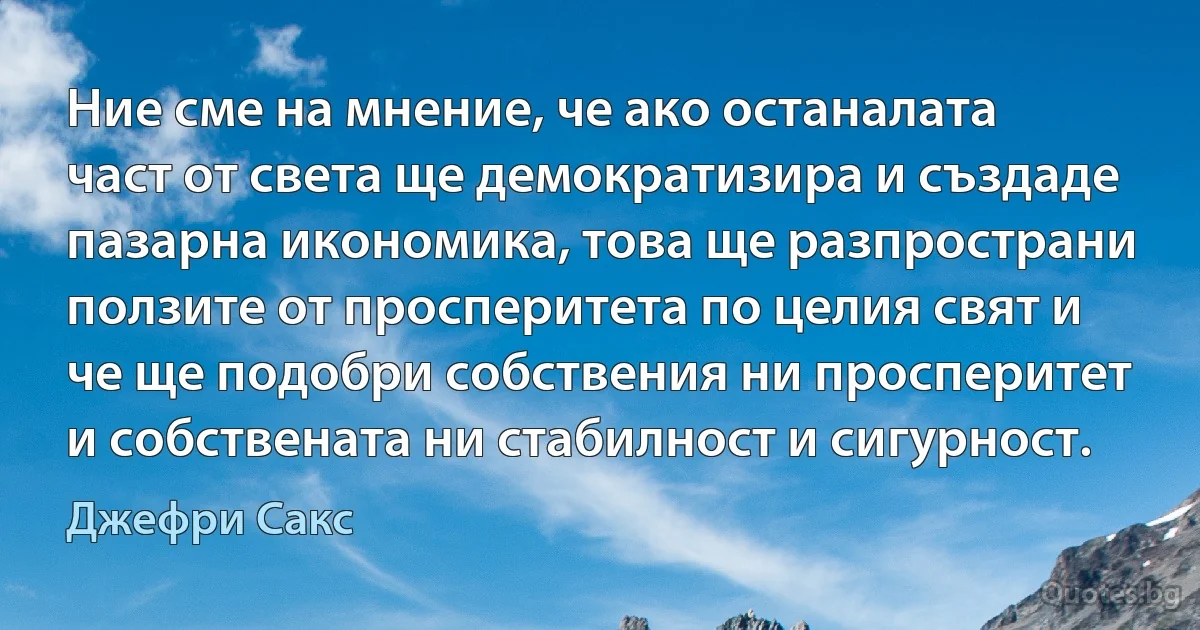 Ние сме на мнение, че ако останалата част от света ще демократизира и създаде пазарна икономика, това ще разпространи ползите от просперитета по целия свят и че ще подобри собствения ни просперитет и собствената ни стабилност и сигурност. (Джефри Сакс)