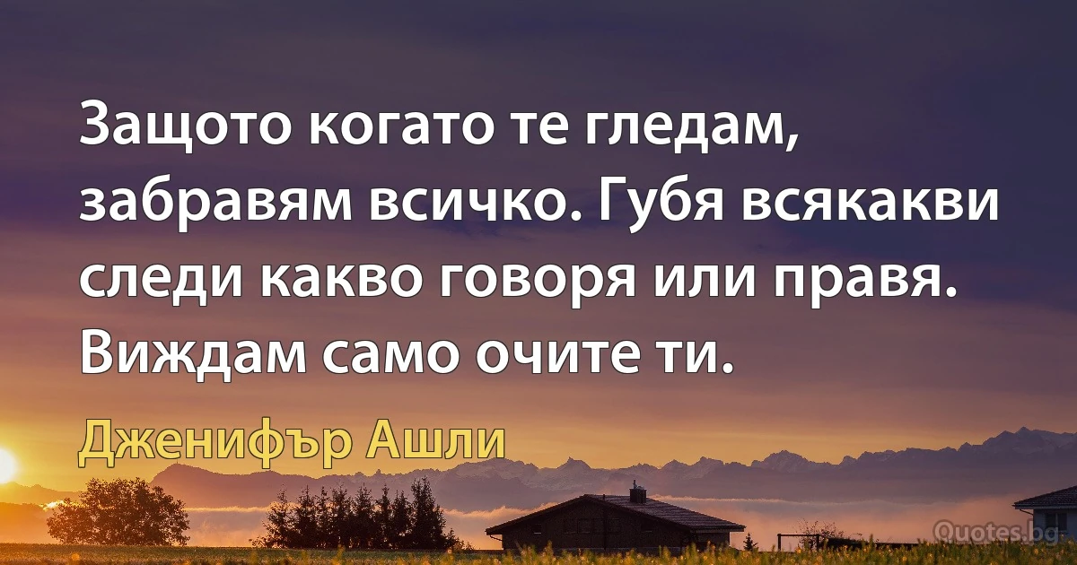 Защото когато те гледам, забравям всичко. Губя всякакви следи какво говоря или правя. Виждам само очите ти. (Дженифър Ашли)