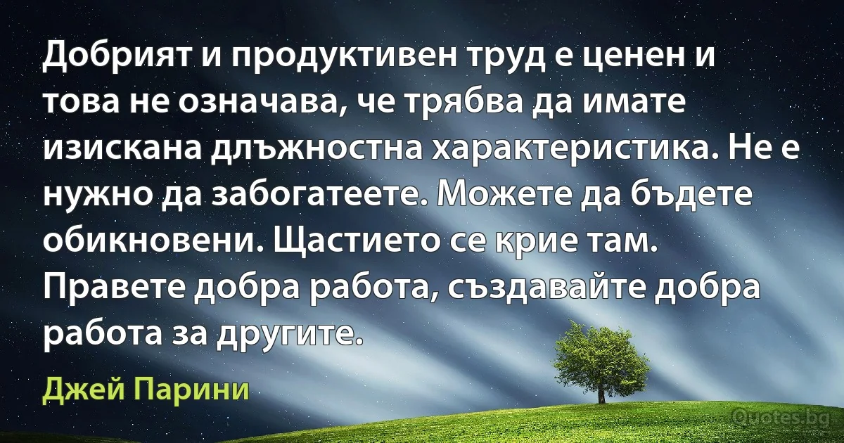 Добрият и продуктивен труд е ценен и това не означава, че трябва да имате изискана длъжностна характеристика. Не е нужно да забогатеете. Можете да бъдете обикновени. Щастието се крие там. Правете добра работа, създавайте добра работа за другите. (Джей Парини)