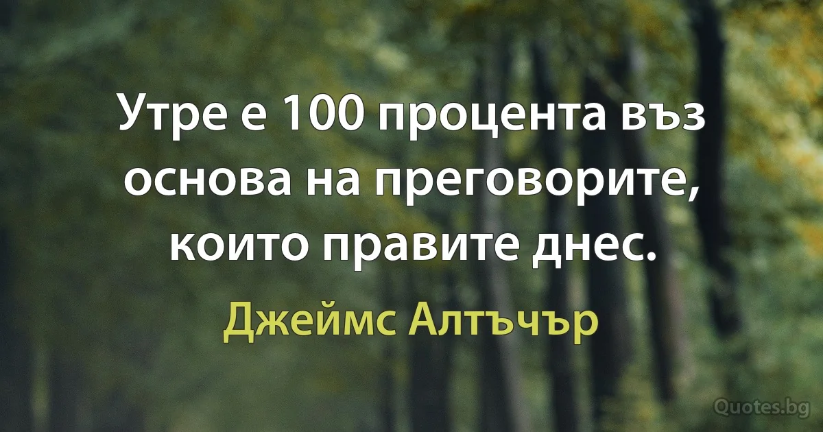 Утре е 100 процента въз основа на преговорите, които правите днес. (Джеймс Алтъчър)