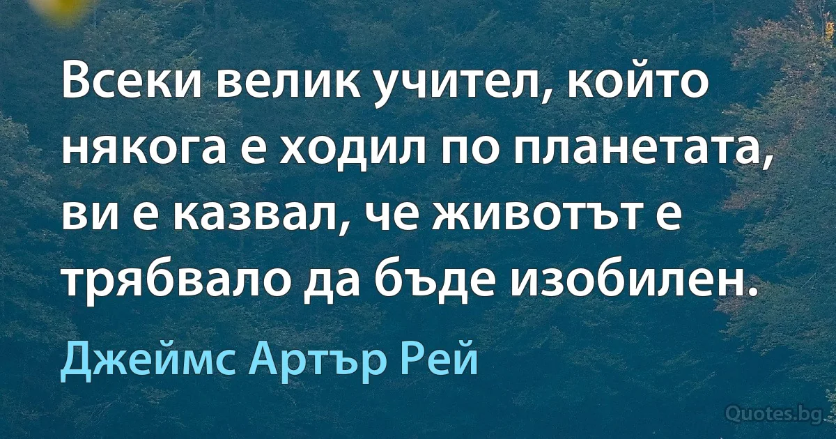 Всеки велик учител, който някога е ходил по планетата, ви е казвал, че животът е трябвало да бъде изобилен. (Джеймс Артър Рей)