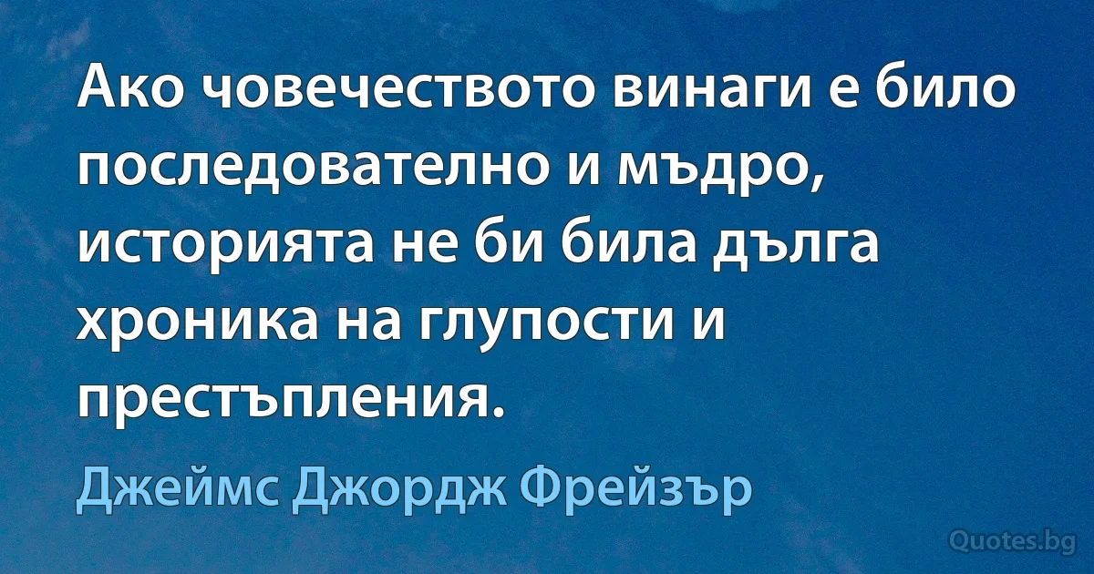 Ако човечеството винаги е било последователно и мъдро, историята не би била дълга хроника на глупости и престъпления. (Джеймс Джордж Фрейзър)