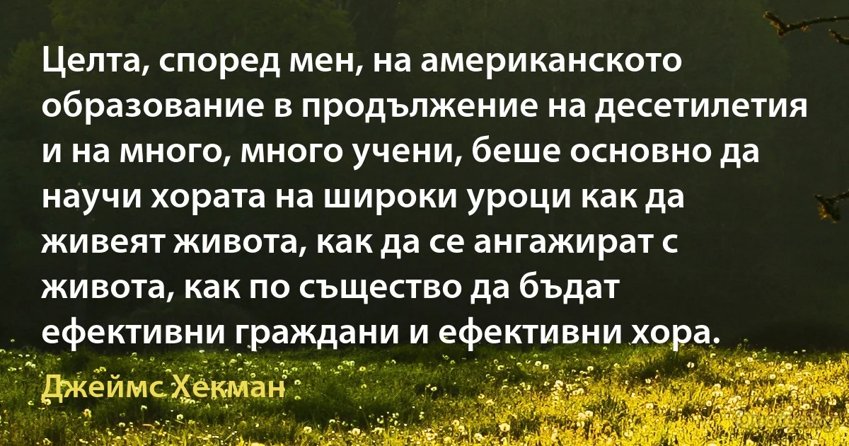 Целта, според мен, на американското образование в продължение на десетилетия и на много, много учени, беше основно да научи хората на широки уроци как да живеят живота, как да се ангажират с живота, как по същество да бъдат ефективни граждани и ефективни хора. (Джеймс Хекман)